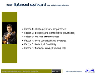 Project management Office – setting up the serviceProject management Office – setting up the service Maart 2009 page 40 • View on Reporting
TQPM :TQPM : Balanced scorecardBalanced scorecard (new product project selection)(new product project selection)
• Factor 1: strategic fit and importance
• Factor 2: product and competitive advantage
• Factor 3: market attractiveness
• Factor 4: core competencies leverage
• Factor 5: technical feasibility
• Factor 6: financial reward versus risk
 