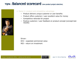 Project management Office – setting up the serviceProject management Office – setting up the service Maart 2009 page 42 • View on Reporting
TQPM :TQPM : Balanced scorecardBalanced scorecard (new product project selection)(new product project selection)
• Factor 2: product and competitive advantage
– Product delivers unique customer or user benefits
– Product offers customer / user excellent value for money
– Competitive rationale for project
– Positive customer / user feedback on product concept (concept test
results)
Driver:
ECV – expected commercial value
ROI – return on investment
 