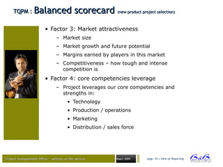 Project management Office – setting up the serviceProject management Office – setting up the service Maart 2009 page 43 • View on Reporting
TQPM :TQPM : Balanced scorecardBalanced scorecard (new product project selection)(new product project selection)
• Factor 3: Market attractiveness
– Market size
– Market growth and future potential
– Margins earned by players in this market
– Competitiveness – how tough and intense
competition is
• Factor 4: core competencies leverage
– Project leverages our core competencies and
strengths in:
• Technology
• Production / operations
• Marketing
• Distribution / sales force
 
