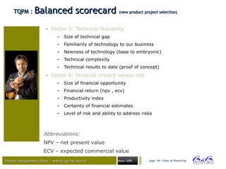 Project management Office – setting up the serviceProject management Office – setting up the service Maart 2009 page 44 • View on Reporting
TQPM :TQPM : Balanced scorecardBalanced scorecard (new product project selection)(new product project selection)
• Factor 5: Technical feasibility
– Size of technical gap
– Familiarity of technology to our business
– Newness of technology (base to embryonic)
– Technical complexity
– Technical results to date (proof of concept)
• Factor 6: financial reward versus risk
– Size of financial opportunity
– Financial return (npv , ecv)
– Productivity index
– Certainty of financial estimates
– Level of risk and ability to address risks
Abbreviations:
NPV – net present value
ECV – expected commercial value
 