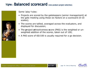 Project management Office – setting up the serviceProject management Office – setting up the service Maart 2009 page 45 • View on Reporting
TQPM :TQPM : Balanced scorecardBalanced scorecard (new product project selection)(new product project selection)
Some ‘play-’rules:
• Projects are scored by the gatekeepers (senior management) at
the gate meeting using these six factors on a scorecard (0-10
scales);
• The scores are tallied, averaged across the evaluators, and
displayed for discussion;
• The project attractiveness score (PAS) is the weighted or un-
weighted addition of the scores, taken out of 100;
• A PAS score of 60/100 is usually required for a go decision.
 