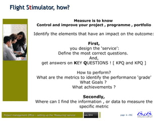 Project management Office – setting up the ‘Measuring’-serviceProject management Office – setting up the ‘Measuring’-service July 2014 page 6 • BSC
Flight SFlight Sttimulator, how?imulator, how?
Measure is to know
Control and improve your project , programme , portfolio
Identify the elements that have an impact on the outcome:
First,
you design the ‘service’:
Define the most correct questions.
And,
get answers on KEY QUESTIONS ! [ KPQ and KPQ ]
How to perform?
What are the metrics to identify the performance ‘grade’
What Goals ?
What achievements ?
Secondly,
Where can I find the information , or data to measure the
specific metric
 
