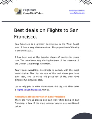 Best deals on Flights to San
Francisco.
San Francisco is a premier destination in the West Coast
area. It has a very diverse culture. The population of the city
is around 815,201.
It has been one of the favorite places of tourists for years
now. The town looks very alluring because of the presence of
the Golden Gate Bridge waterfront.
Apart from everything, its climate is perfect, with the most
loved skyline. The city has one of the best views you have
ever seen, and to make the place full of life, they have
different fun activities also.
Let us help you to know more about the city, and then book
a flights to San Francisco with us.
Attractive places to visit in San Francisco
There are various places one can visit while being in San
Francisco, a few of the most popular places are mentioned
below.
info@flightaura.com
www.flightaura.com
Flightaura
Cheap Flight Tickets
 