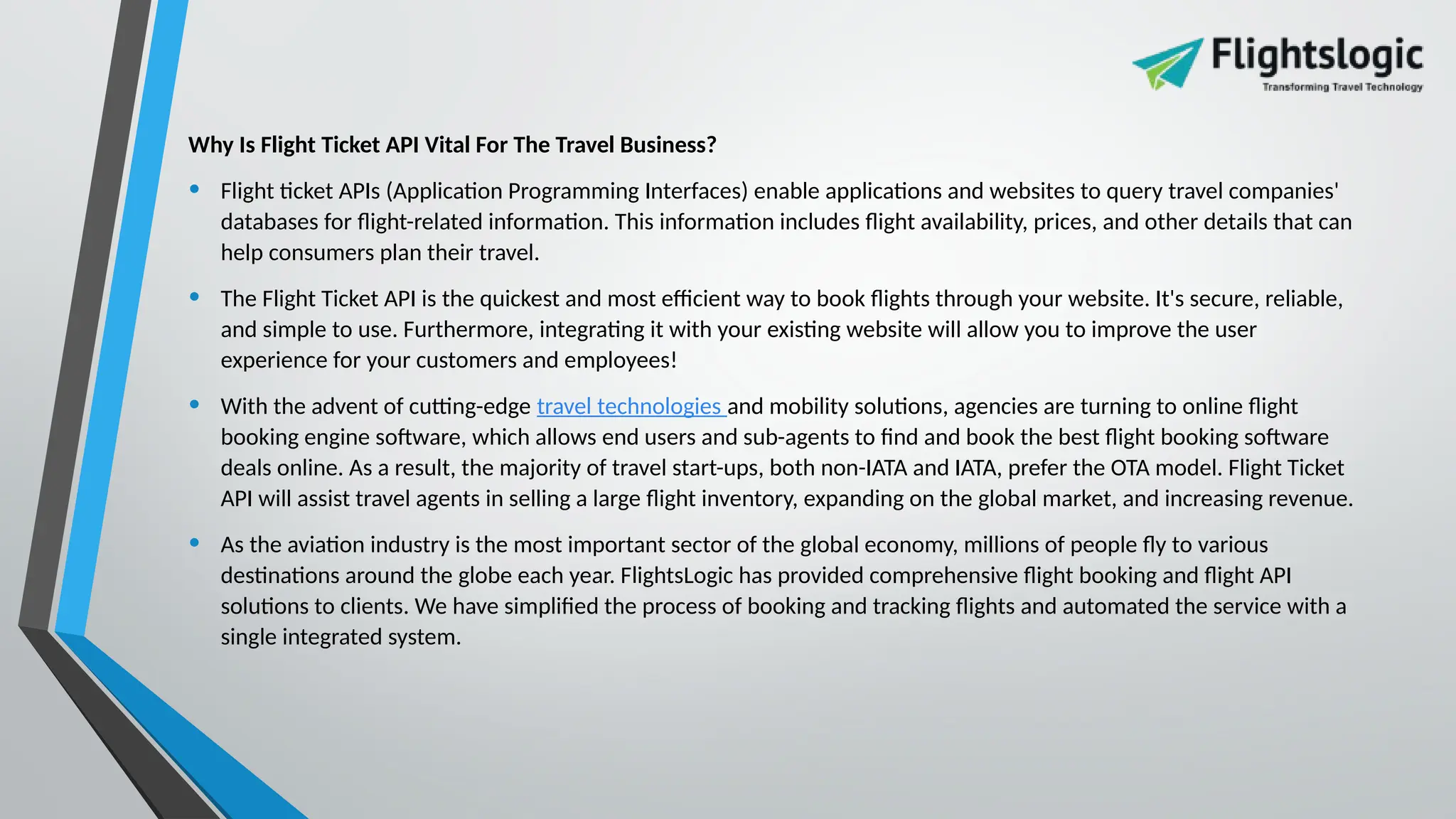 Why Is Flight Ticket API Vital For The Travel Business?
• Flight ticket APIs (Application Programming Interfaces) enable applications and websites to query travel companies'
databases for flight-related information. This information includes flight availability, prices, and other details that can
help consumers plan their travel.
• The Flight Ticket API is the quickest and most efficient way to book flights through your website. It's secure, reliable,
and simple to use. Furthermore, integrating it with your existing website will allow you to improve the user
experience for your customers and employees!
• With the advent of cutting-edge travel technologies and mobility solutions, agencies are turning to online flight
booking engine software, which allows end users and sub-agents to find and book the best flight booking software
deals online. As a result, the majority of travel start-ups, both non-IATA and IATA, prefer the OTA model. Flight Ticket
API will assist travel agents in selling a large flight inventory, expanding on the global market, and increasing revenue.
• As the aviation industry is the most important sector of the global economy, millions of people fly to various
destinations around the globe each year. FlightsLogic has provided comprehensive flight booking and flight API
solutions to clients. We have simplified the process of booking and tracking flights and automated the service with a
single integrated system.
 