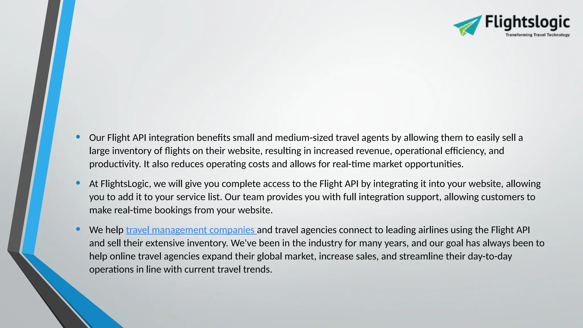 • Our Flight API integration benefits small and medium-sized travel agents by allowing them to easily sell a
large inventory of flights on their website, resulting in increased revenue, operational efficiency, and
productivity. It also reduces operating costs and allows for real-time market opportunities.
• At FlightsLogic, we will give you complete access to the Flight API by integrating it into your website, allowing
you to add it to your service list. Our team provides you with full integration support, allowing customers to
make real-time bookings from your website.
• We help travel management companies and travel agencies connect to leading airlines using the Flight API
and sell their extensive inventory. We've been in the industry for many years, and our goal has always been to
help online travel agencies expand their global market, increase sales, and streamline their day-to-day
operations in line with current travel trends.
 
