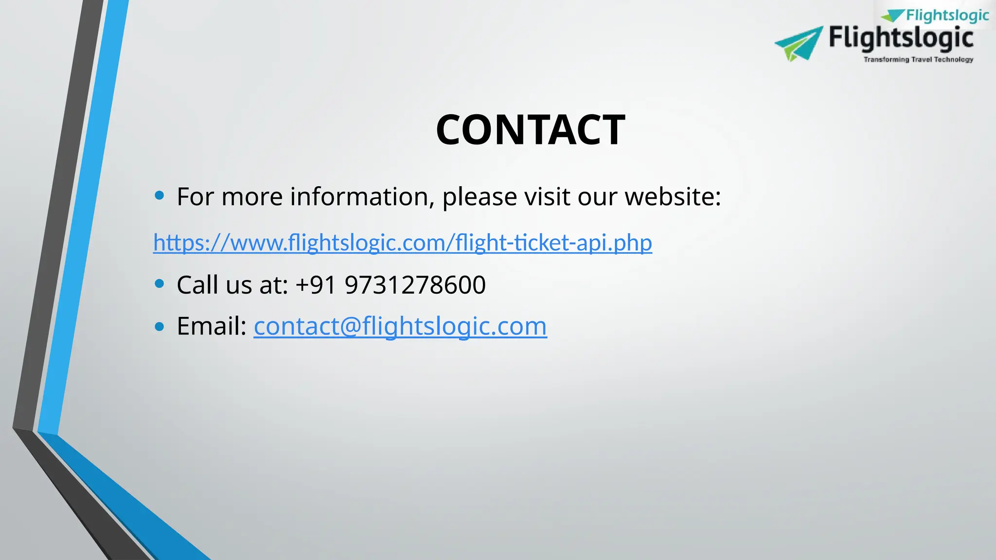 CONTACT
• For more information, please visit our website:
https://www.flightslogic.com/flight-ticket-api.php
• Call us at: +91 9731278600
• Email: contact@flightslogic.com
 