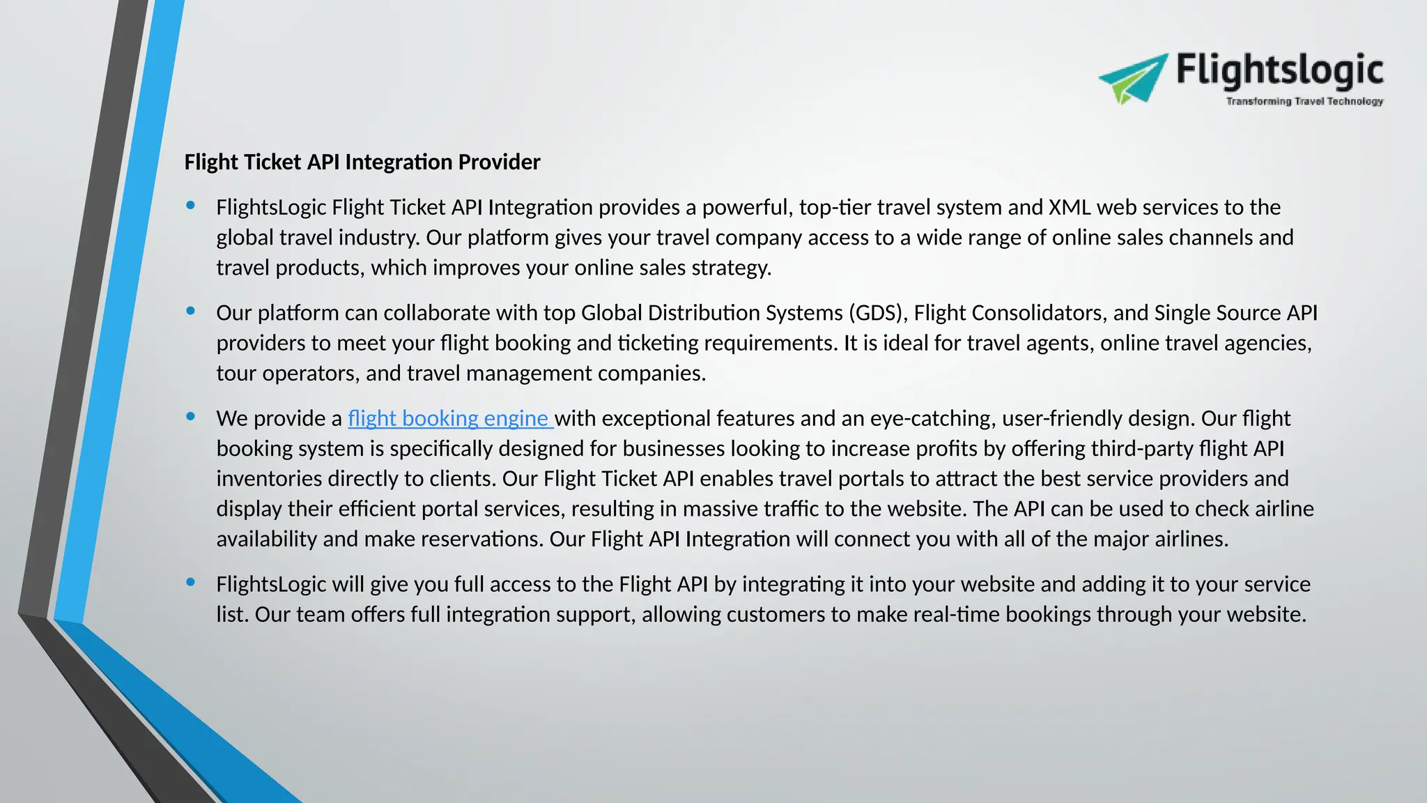 Flight Ticket API Integration Provider
• FlightsLogic Flight Ticket API Integration provides a powerful, top-tier travel system and XML web services to the
global travel industry. Our platform gives your travel company access to a wide range of online sales channels and
travel products, which improves your online sales strategy.
• Our platform can collaborate with top Global Distribution Systems (GDS), Flight Consolidators, and Single Source API
providers to meet your flight booking and ticketing requirements. It is ideal for travel agents, online travel agencies,
tour operators, and travel management companies.
• We provide a flight booking engine with exceptional features and an eye-catching, user-friendly design. Our flight
booking system is specifically designed for businesses looking to increase profits by offering third-party flight API
inventories directly to clients. Our Flight Ticket API enables travel portals to attract the best service providers and
display their efficient portal services, resulting in massive traffic to the website. The API can be used to check airline
availability and make reservations. Our Flight API Integration will connect you with all of the major airlines.
• FlightsLogic will give you full access to the Flight API by integrating it into your website and adding it to your service
list. Our team offers full integration support, allowing customers to make real-time bookings through your website.
 