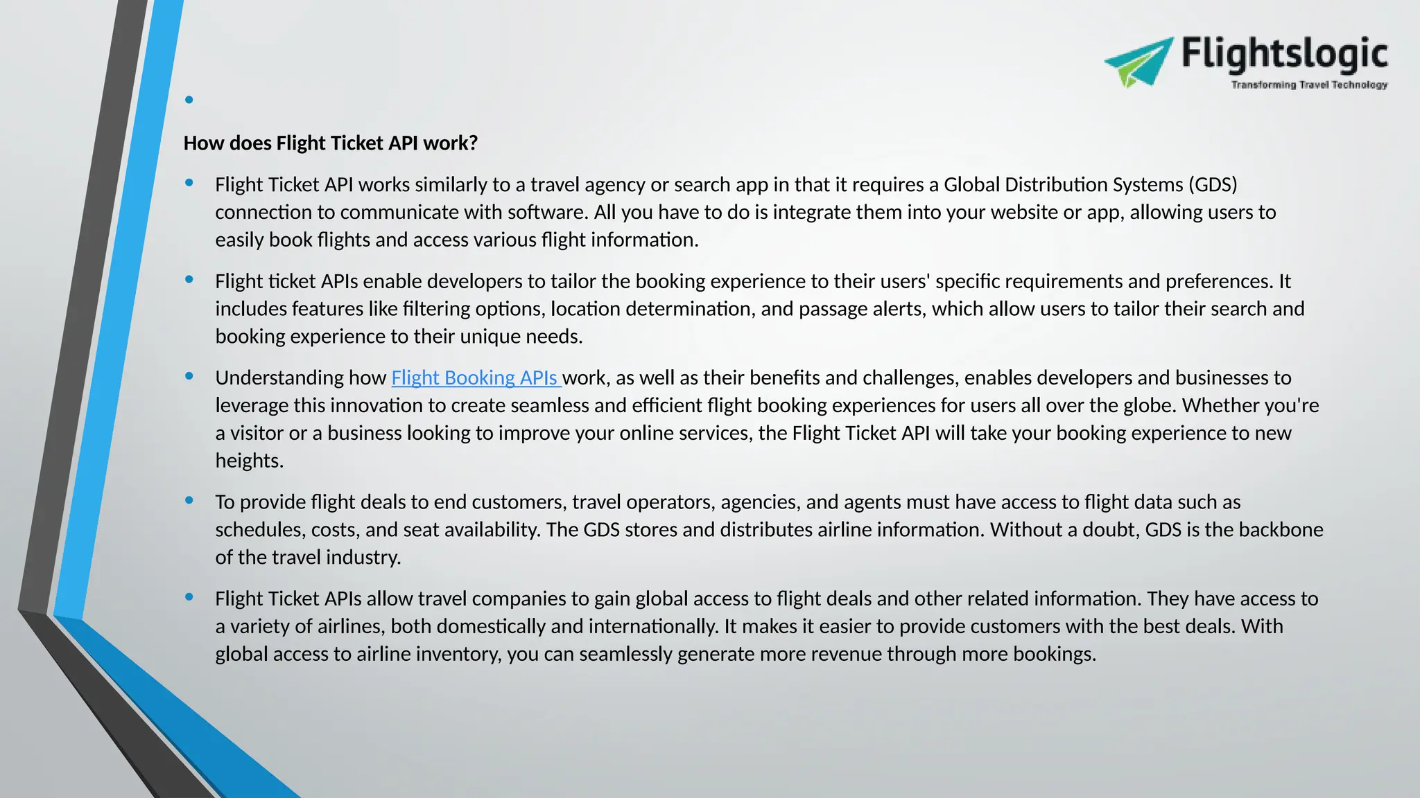 •
How does Flight Ticket API work?
• Flight Ticket API works similarly to a travel agency or search app in that it requires a Global Distribution Systems (GDS)
connection to communicate with software. All you have to do is integrate them into your website or app, allowing users to
easily book flights and access various flight information.
• Flight ticket APIs enable developers to tailor the booking experience to their users' specific requirements and preferences. It
includes features like filtering options, location determination, and passage alerts, which allow users to tailor their search and
booking experience to their unique needs.
• Understanding how Flight Booking APIs work, as well as their benefits and challenges, enables developers and businesses to
leverage this innovation to create seamless and efficient flight booking experiences for users all over the globe. Whether you're
a visitor or a business looking to improve your online services, the Flight Ticket API will take your booking experience to new
heights.
• To provide flight deals to end customers, travel operators, agencies, and agents must have access to flight data such as
schedules, costs, and seat availability. The GDS stores and distributes airline information. Without a doubt, GDS is the backbone
of the travel industry.
• Flight Ticket APIs allow travel companies to gain global access to flight deals and other related information. They have access to
a variety of airlines, both domestically and internationally. It makes it easier to provide customers with the best deals. With
global access to airline inventory, you can seamlessly generate more revenue through more bookings.
 