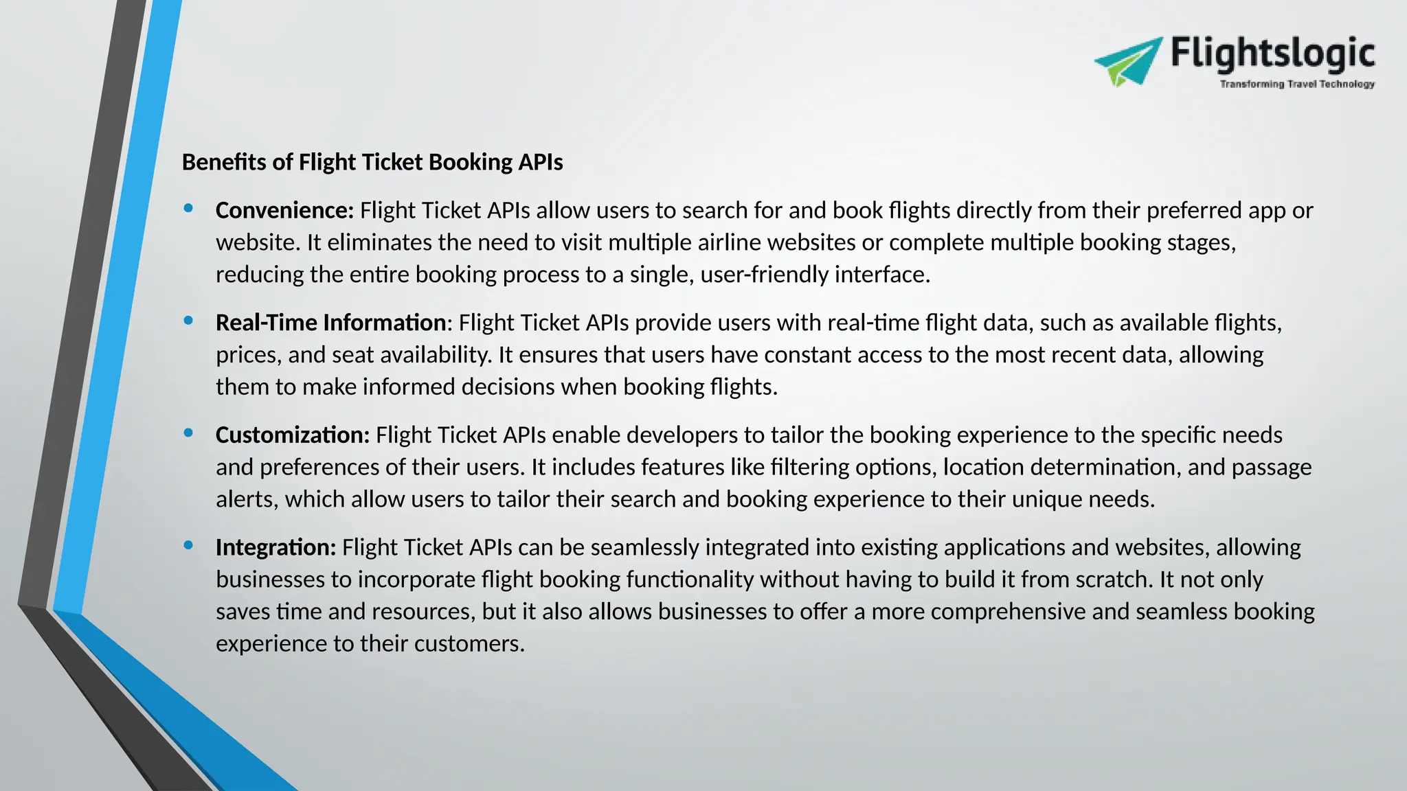 Benefits of Flight Ticket Booking APIs
• Convenience: Flight Ticket APIs allow users to search for and book flights directly from their preferred app or
website. It eliminates the need to visit multiple airline websites or complete multiple booking stages,
reducing the entire booking process to a single, user-friendly interface.
• Real-Time Information: Flight Ticket APIs provide users with real-time flight data, such as available flights,
prices, and seat availability. It ensures that users have constant access to the most recent data, allowing
them to make informed decisions when booking flights.
• Customization: Flight Ticket APIs enable developers to tailor the booking experience to the specific needs
and preferences of their users. It includes features like filtering options, location determination, and passage
alerts, which allow users to tailor their search and booking experience to their unique needs.
• Integration: Flight Ticket APIs can be seamlessly integrated into existing applications and websites, allowing
businesses to incorporate flight booking functionality without having to build it from scratch. It not only
saves time and resources, but it also allows businesses to offer a more comprehensive and seamless booking
experience to their customers.
 