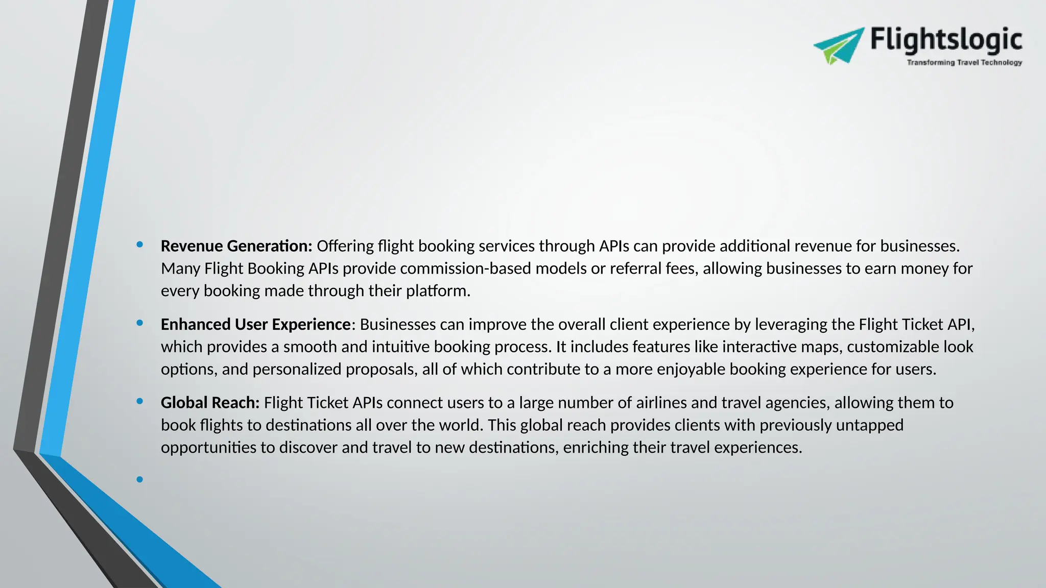 • Revenue Generation: Offering flight booking services through APIs can provide additional revenue for businesses.
Many Flight Booking APIs provide commission-based models or referral fees, allowing businesses to earn money for
every booking made through their platform.
• Enhanced User Experience: Businesses can improve the overall client experience by leveraging the Flight Ticket API,
which provides a smooth and intuitive booking process. It includes features like interactive maps, customizable look
options, and personalized proposals, all of which contribute to a more enjoyable booking experience for users.
• Global Reach: Flight Ticket APIs connect users to a large number of airlines and travel agencies, allowing them to
book flights to destinations all over the world. This global reach provides clients with previously untapped
opportunities to discover and travel to new destinations, enriching their travel experiences.
•
 