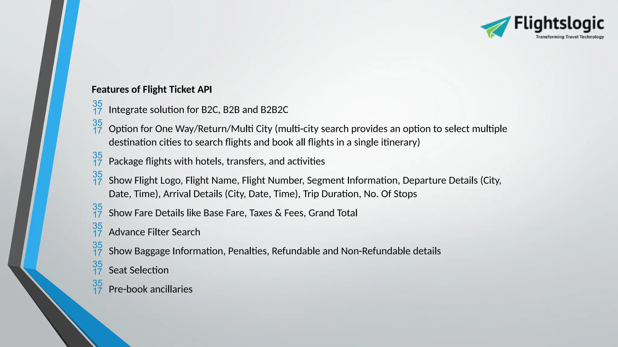 Features of Flight Ticket API
 Integrate solution for B2C, B2B and B2B2C
 Option for One Way/Return/Multi City (multi-city search provides an option to select multiple
destination cities to search flights and book all flights in a single itinerary)
 Package flights with hotels, transfers, and activities
 Show Flight Logo, Flight Name, Flight Number, Segment Information, Departure Details (City,
Date, Time), Arrival Details (City, Date, Time), Trip Duration, No. Of Stops
 Show Fare Details like Base Fare, Taxes & Fees, Grand Total
 Advance Filter Search
 Show Baggage Information, Penalties, Refundable and Non-Refundable details
 Seat Selection
 Pre-book ancillaries
 