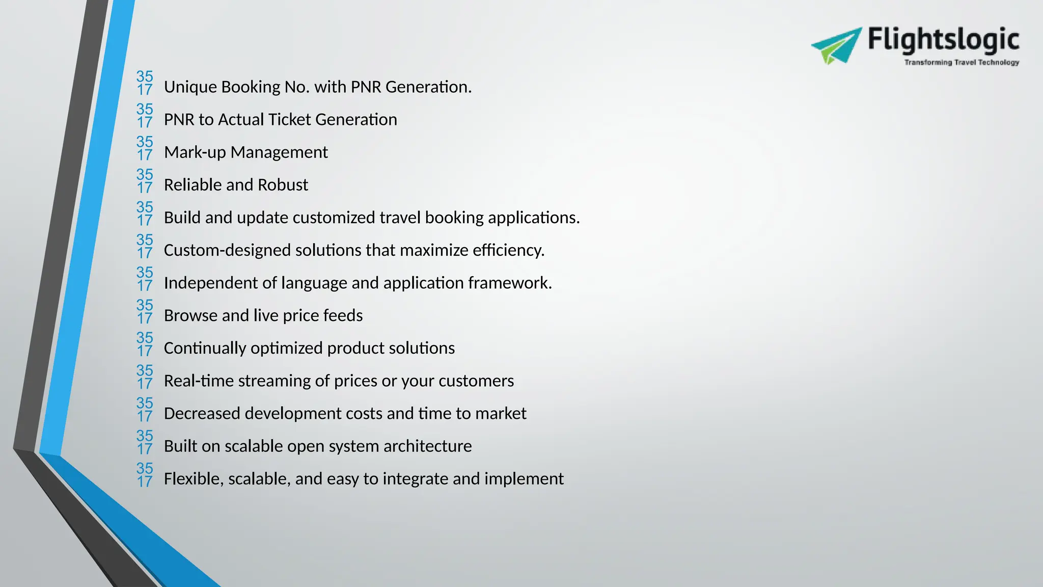  Unique Booking No. with PNR Generation.
 PNR to Actual Ticket Generation
 Mark-up Management
 Reliable and Robust
 Build and update customized travel booking applications.
 Custom-designed solutions that maximize efficiency.
 Independent of language and application framework.
 Browse and live price feeds
 Continually optimized product solutions
 Real-time streaming of prices or your customers
 Decreased development costs and time to market
 Built on scalable open system architecture
 Flexible, scalable, and easy to integrate and implement
 