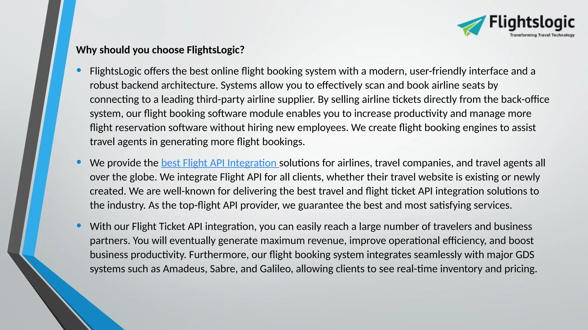 Why should you choose FlightsLogic?
• FlightsLogic offers the best online flight booking system with a modern, user-friendly interface and a
robust backend architecture. Systems allow you to effectively scan and book airline seats by
connecting to a leading third-party airline supplier. By selling airline tickets directly from the back-office
system, our flight booking software module enables you to increase productivity and manage more
flight reservation software without hiring new employees. We create flight booking engines to assist
travel agents in generating more flight bookings.
• We provide the best Flight API Integration solutions for airlines, travel companies, and travel agents all
over the globe. We integrate Flight API for all clients, whether their travel website is existing or newly
created. We are well-known for delivering the best travel and flight ticket API integration solutions to
the industry. As the top-flight API provider, we guarantee the best and most satisfying services.
• With our Flight Ticket API integration, you can easily reach a large number of travelers and business
partners. You will eventually generate maximum revenue, improve operational efficiency, and boost
business productivity. Furthermore, our flight booking system integrates seamlessly with major GDS
systems such as Amadeus, Sabre, and Galileo, allowing clients to see real-time inventory and pricing.
 