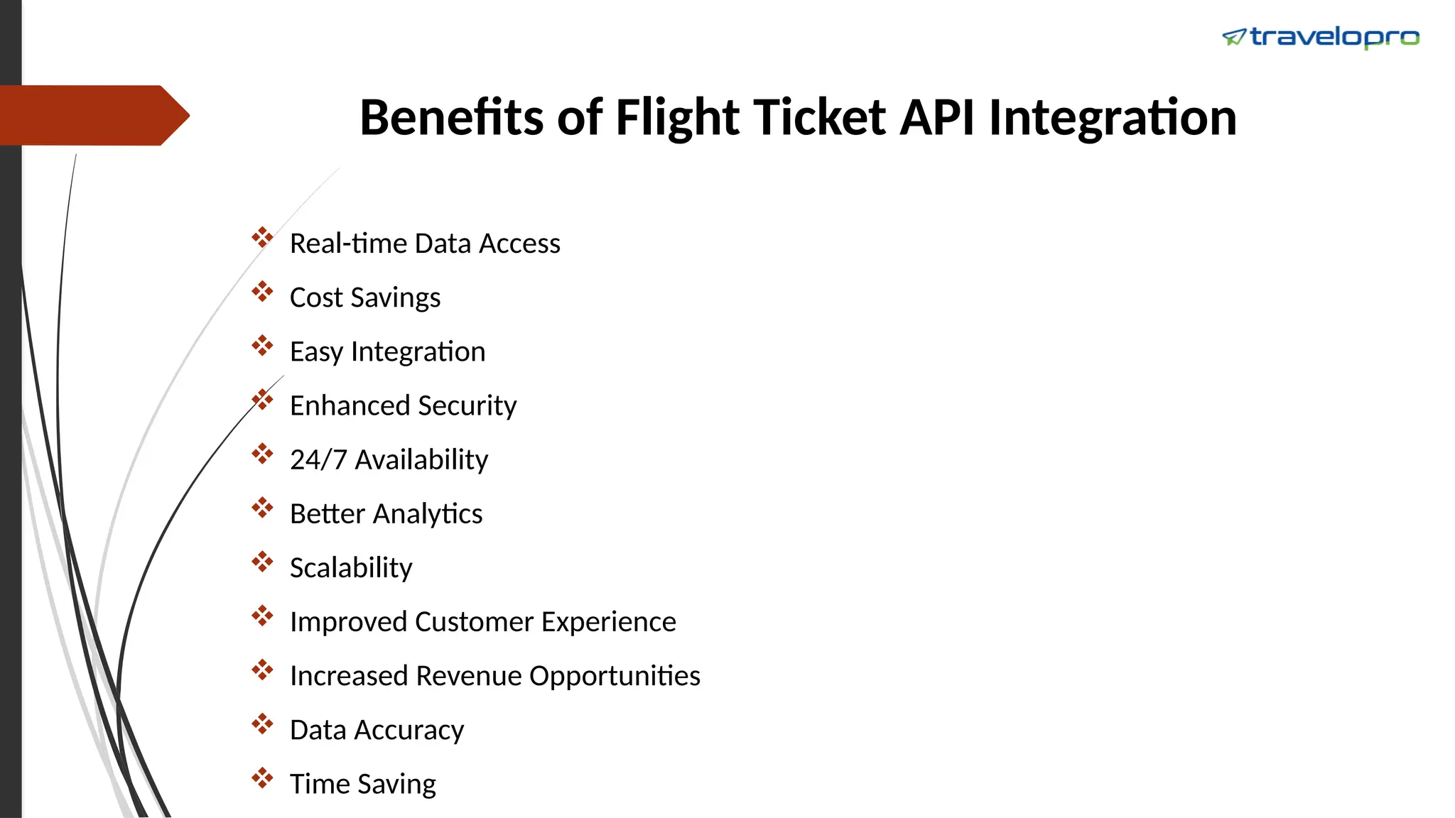 Benefits of Flight Ticket API Integration
 Real-time Data Access
 Cost Savings
 Easy Integration
 Enhanced Security
 24/7 Availability
 Better Analytics
 Scalability
 Improved Customer Experience
 Increased Revenue Opportunities
 Data Accuracy
 Time Saving
 