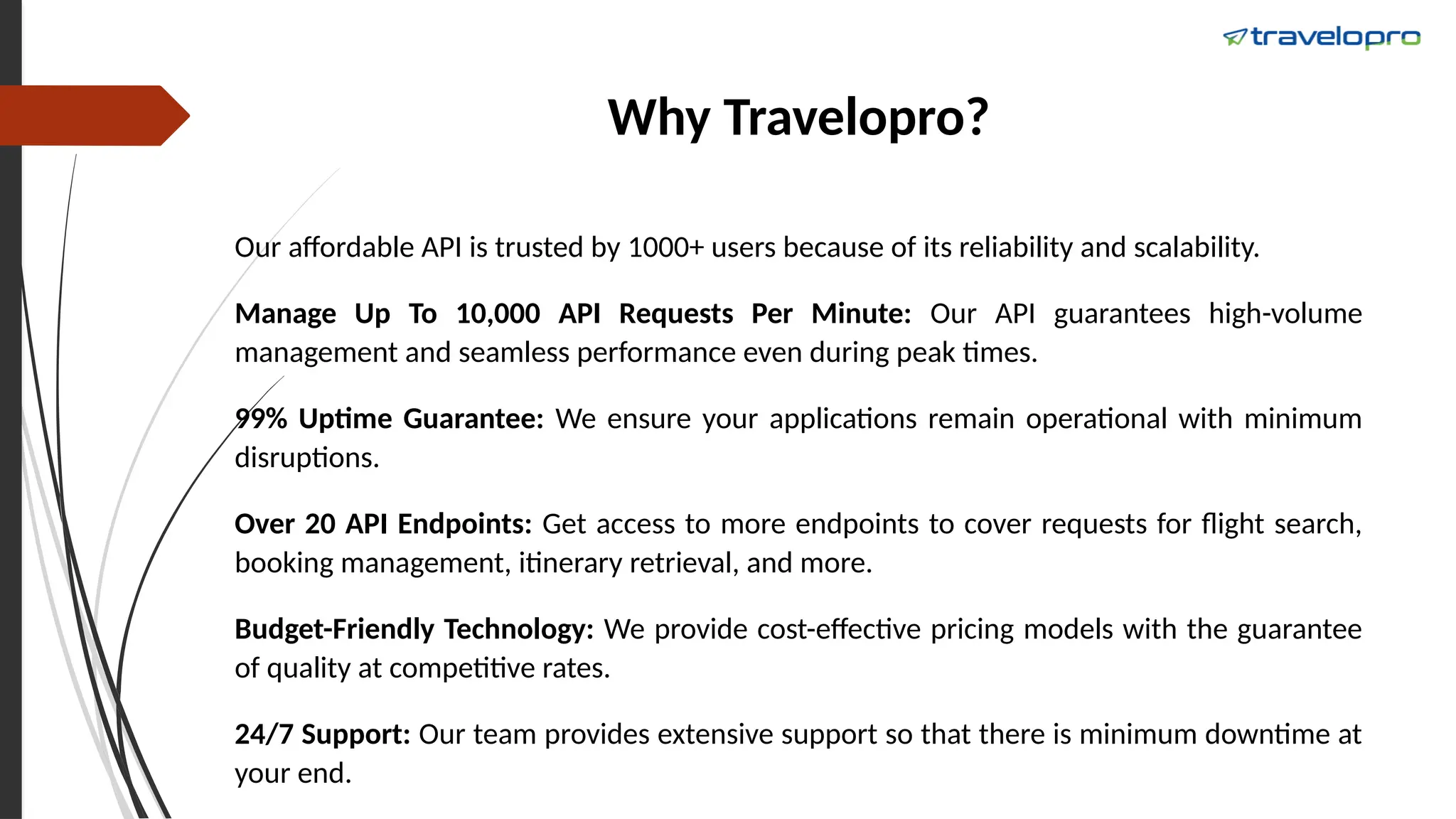 Why Travelopro?
Our affordable API is trusted by 1000+ users because of its reliability and scalability.
Manage Up To 10,000 API Requests Per Minute: Our API guarantees high-volume
management and seamless performance even during peak times.
99% Uptime Guarantee: We ensure your applications remain operational with minimum
disruptions.
Over 20 API Endpoints: Get access to more endpoints to cover requests for flight search,
booking management, itinerary retrieval, and more.
Budget-Friendly Technology: We provide cost-effective pricing models with the guarantee
of quality at competitive rates.
24/7 Support: Our team provides extensive support so that there is minimum downtime at
your end.
 