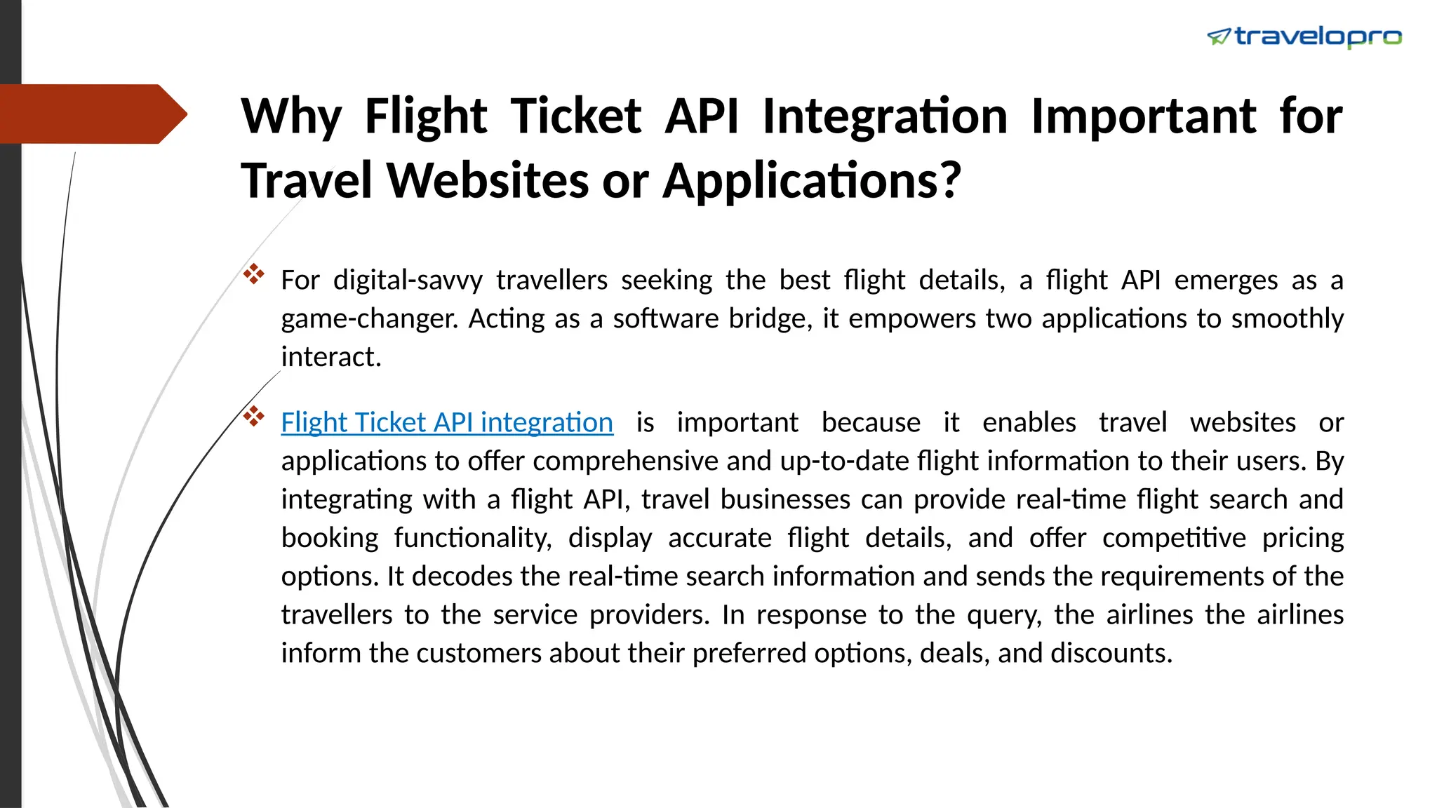 Why Flight Ticket API Integration Important for
Travel Websites or Applications?
 For digital-savvy travellers seeking the best flight details, a flight API emerges as a
game-changer. Acting as a software bridge, it empowers two applications to smoothly
interact.
 Flight Ticket API integration is important because it enables travel websites or
applications to offer comprehensive and up-to-date flight information to their users. By
integrating with a flight API, travel businesses can provide real-time flight search and
booking functionality, display accurate flight details, and offer competitive pricing
options. It decodes the real-time search information and sends the requirements of the
travellers to the service providers. In response to the query, the airlines the airlines
inform the customers about their preferred options, deals, and discounts.
 