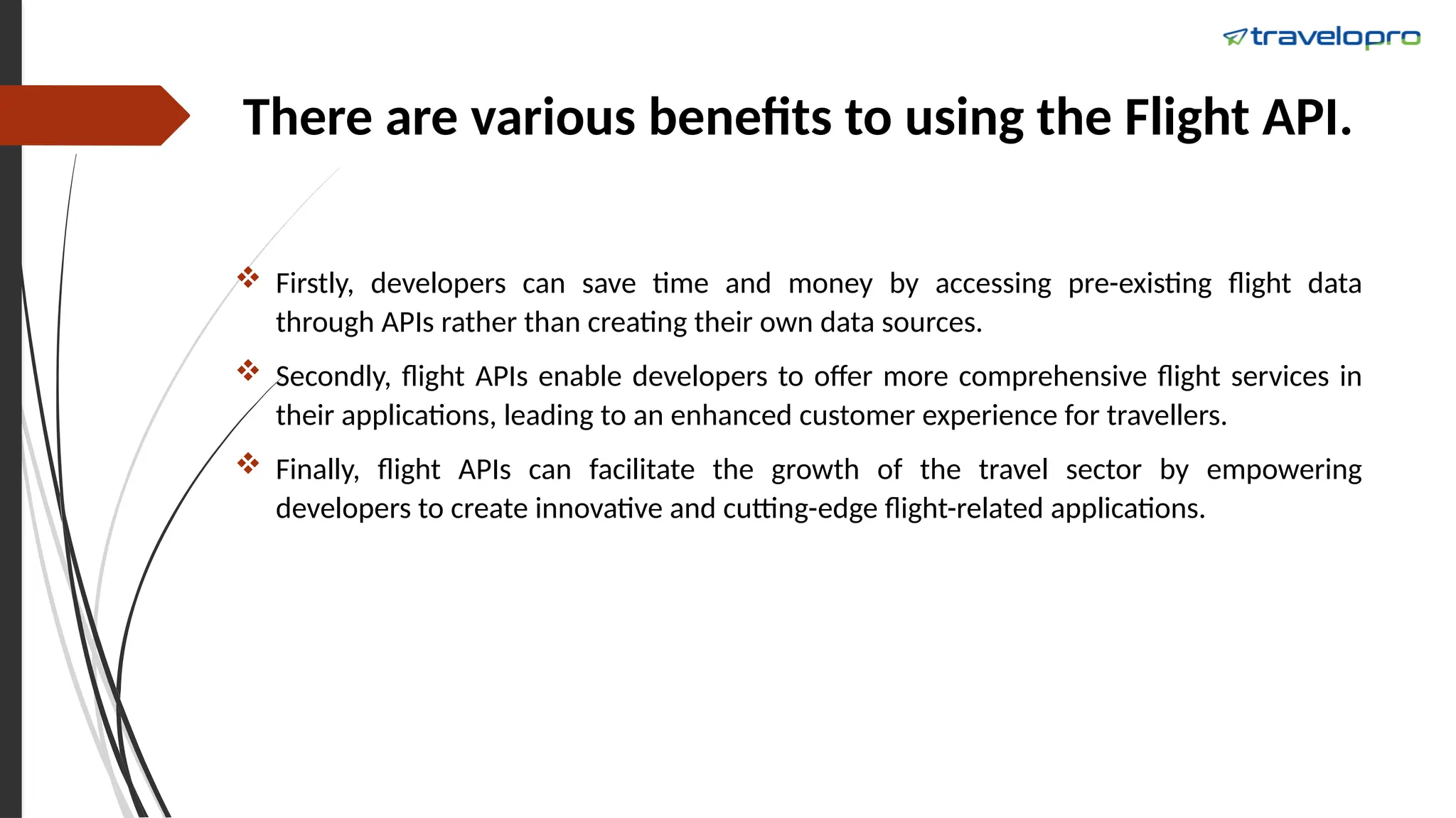 There are various benefits to using the Flight API.
 Firstly, developers can save time and money by accessing pre-existing flight data
through APIs rather than creating their own data sources.
 Secondly, flight APIs enable developers to offer more comprehensive flight services in
their applications, leading to an enhanced customer experience for travellers.
 Finally, flight APIs can facilitate the growth of the travel sector by empowering
developers to create innovative and cutting-edge flight-related applications.
 