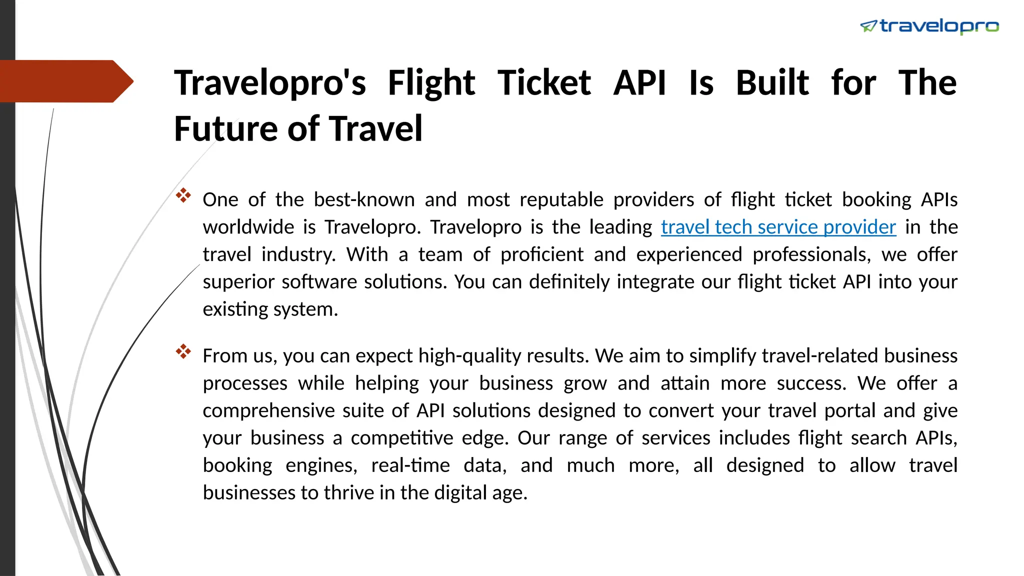 Travelopro's Flight Ticket API Is Built for The
Future of Travel
 One of the best-known and most reputable providers of flight ticket booking APIs
worldwide is Travelopro. Travelopro is the leading travel tech service provider in the
travel industry. With a team of proficient and experienced professionals, we offer
superior software solutions. You can definitely integrate our flight ticket API into your
existing system.
 From us, you can expect high-quality results. We aim to simplify travel-related business
processes while helping your business grow and attain more success. We offer a
comprehensive suite of API solutions designed to convert your travel portal and give
your business a competitive edge. Our range of services includes flight search APIs,
booking engines, real-time data, and much more, all designed to allow travel
businesses to thrive in the digital age.
 