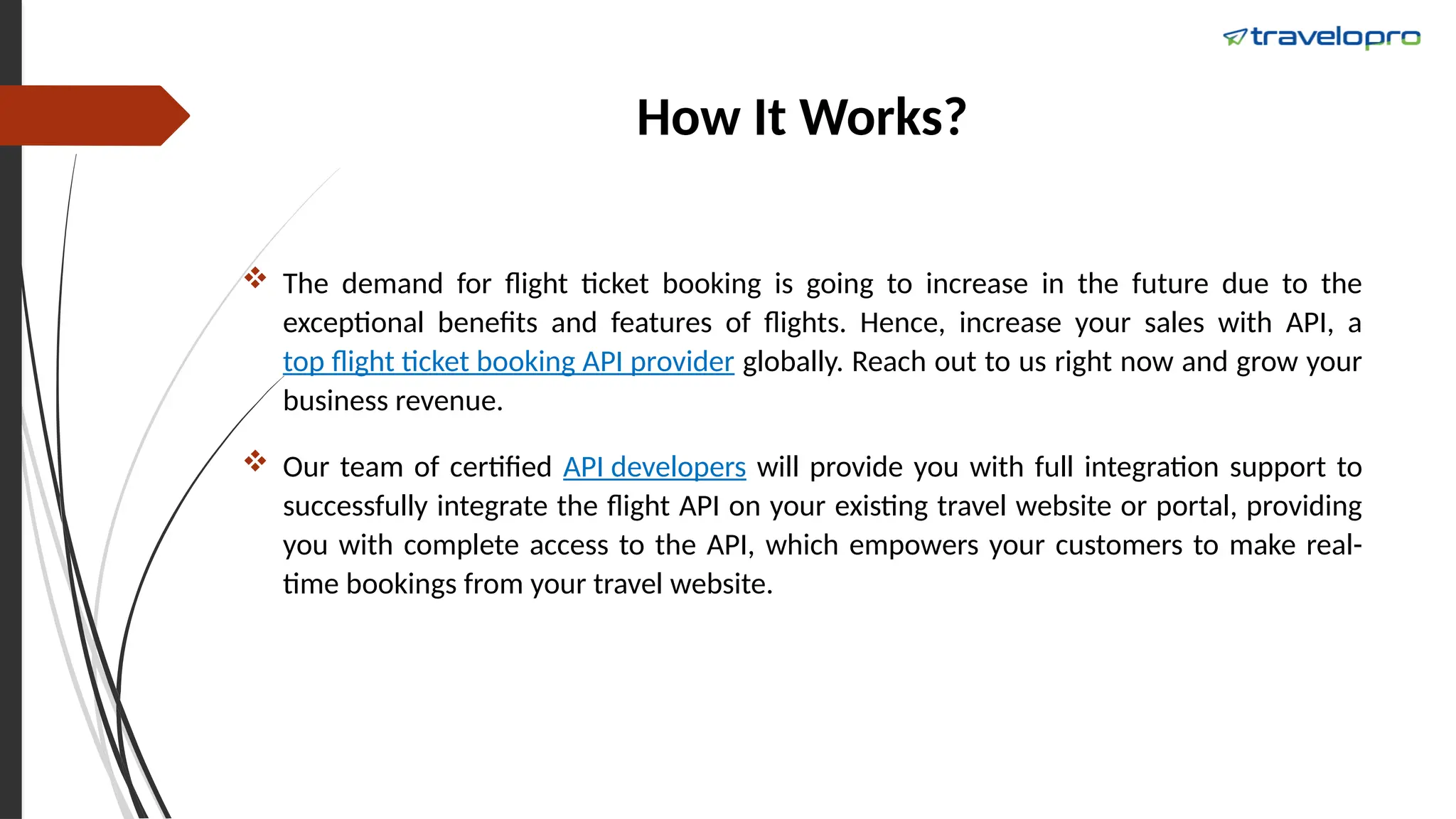 How It Works?
 The demand for flight ticket booking is going to increase in the future due to the
exceptional benefits and features of flights. Hence, increase your sales with API, a
top flight ticket booking API provider globally. Reach out to us right now and grow your
business revenue.
 Our team of certified API developers will provide you with full integration support to
successfully integrate the flight API on your existing travel website or portal, providing
you with complete access to the API, which empowers your customers to make real-
time bookings from your travel website.
 