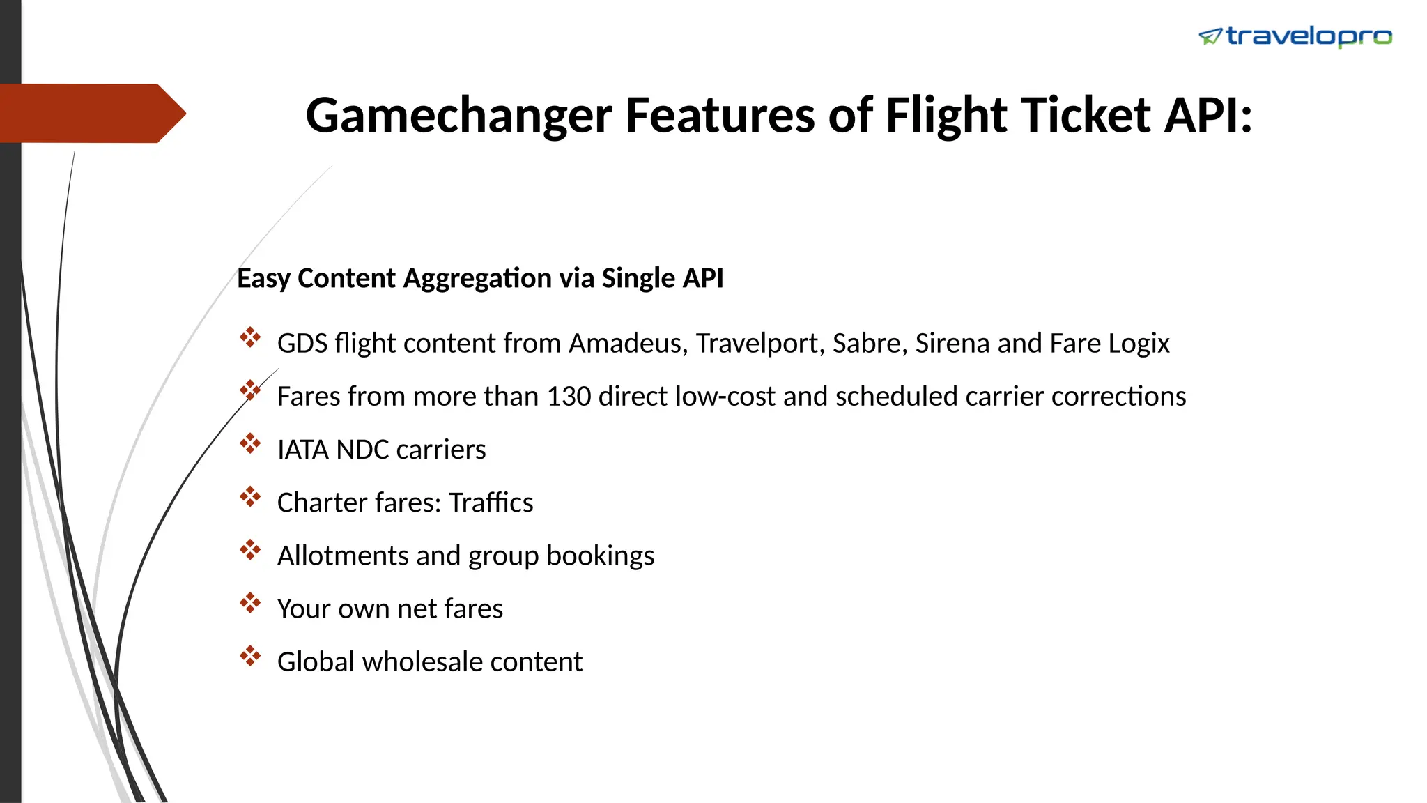 Gamechanger Features of Flight Ticket API:
Easy Content Aggregation via Single API
 GDS flight content from Amadeus, Travelport, Sabre, Sirena and Fare Logix
 Fares from more than 130 direct low-cost and scheduled carrier corrections
 IATA NDC carriers
 Charter fares: Traffics
 Allotments and group bookings
 Your own net fares
 Global wholesale content
 