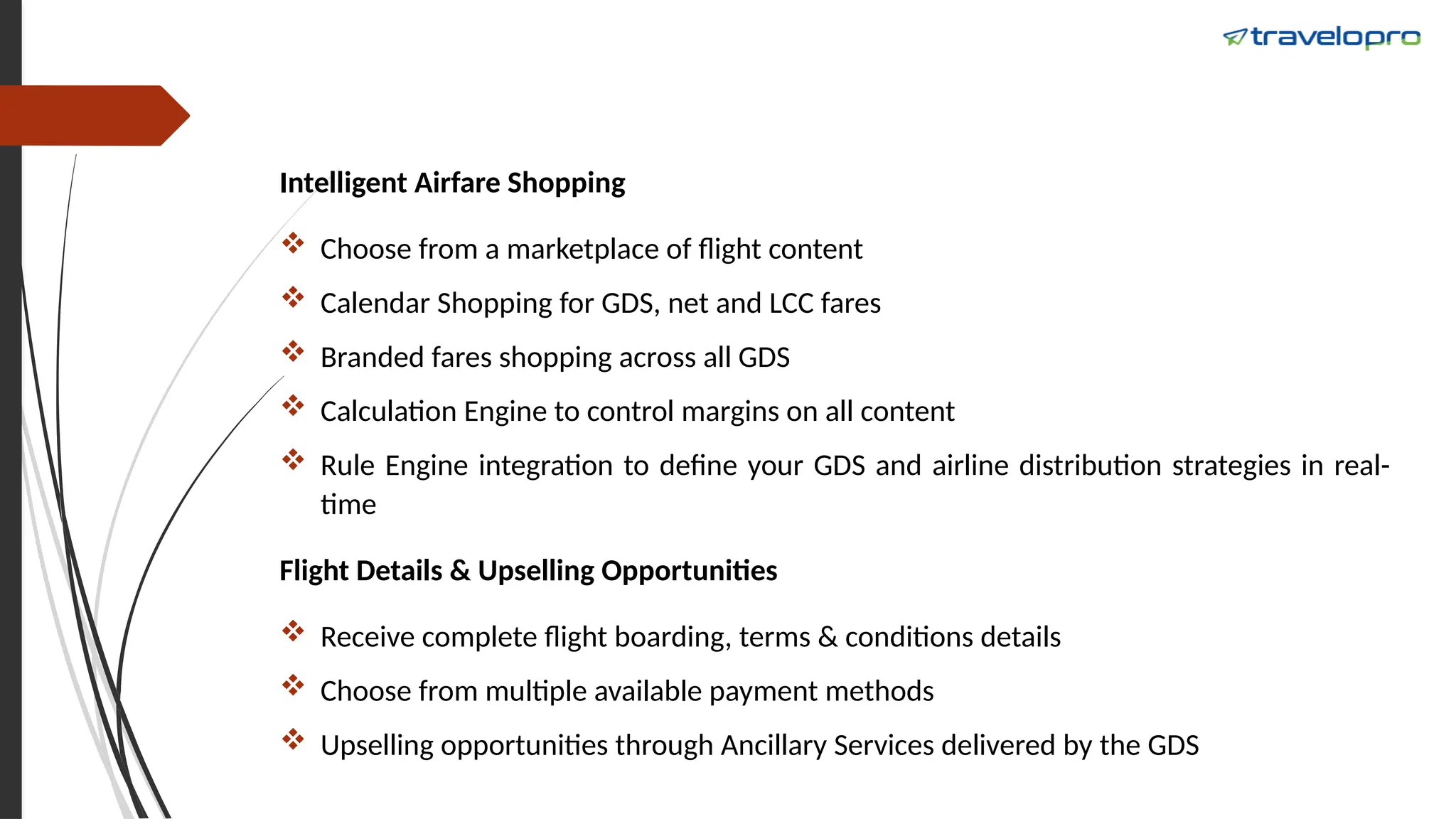 Intelligent Airfare Shopping
 Choose from a marketplace of flight content
 Calendar Shopping for GDS, net and LCC fares
 Branded fares shopping across all GDS
 Calculation Engine to control margins on all content
 Rule Engine integration to define your GDS and airline distribution strategies in real-
time
Flight Details & Upselling Opportunities
 Receive complete flight boarding, terms & conditions details
 Choose from multiple available payment methods
 Upselling opportunities through Ancillary Services delivered by the GDS
 