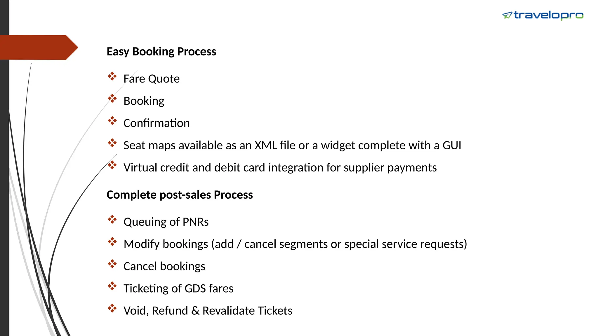 Easy Booking Process
 Fare Quote
 Booking
 Confirmation
 Seat maps available as an XML file or a widget complete with a GUI
 Virtual credit and debit card integration for supplier payments
Complete post-sales Process
 Queuing of PNRs
 Modify bookings (add / cancel segments or special service requests)
 Cancel bookings
 Ticketing of GDS fares
 Void, Refund & Revalidate Tickets
 