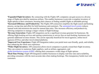•Expanded Flight Inventory: By connecting with the Flights API, companies can gain access to a diverse
range of flights provided by numerous airlines. This enables businesses to provide a complete inventory of
flight options to their consumers, boosting their chances of finding suitable flights at affordable pricing.
•Increased Efficiency and Productivity: The Flights API connection simplifies the flight search and booking
process, saving time and effort for both businesses and customers. The automated travel system reduces
manual work and minimizes the need for manual data entry. This increases efficiency and productivity,
allowing companies to manage a larger volume of flight bookings.
•Revenue Generation: Flights API integration can be a significant revenue generator for businesses. By
offering flight booking services and earning commissions or service fees on each booking, businesses can
generate additional revenue streams. This can be especially beneficial for travel agencies, online travel
agencies (OTAs), and other travel-related platforms.
•Improved User Experience: Flight API Integration makes your portal more user-friendly, quick, and reliable,
thus enhancing the whole user experience.
•Wider Flight Inventory: API connection allows travel companies to greatly extend their flight inventory.
They can connect to numerous flight suppliers, such as airlines, aggregators, and
global distribution systems (GDS), offering their consumers a wider range of flight options.
•Real-Time Pricing: Flight API Integration enables businesses to display real-time rates and availability,
providing consumers with the most accurate data when making bookings. This transparency builds trust with
customers.
 