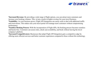 •Increased Revenue: By providing a wide range of flight options, you can attract more customers and
increase your booking volumes. This, in turn, results in higher revenue for your travel business.
•Scalability: As your business grows, Flight API Integration can easily scale to deal with additional traffic
and reservations. This makes sure your travel portal will manage more customers without compromising
performance.
•Seamless Booking Process: With the incorporation of Flight APIs, the booking process becomes seamless
and hassle-free. Customers can assess rates, check seat availability, and book without leaving the travel
company's platform.
•Increased Competitiveness: Businesses that adopt Flight API Integration gain a competitive edge by
offering more efficient services and better customer experiences compared to those without this technology.
 