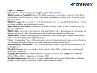 Flight API Features:
Here are some common features and data provided by flight data APIs:
•Flight Search and Availability: Search for flights connecting certain cities or airports. Check flight
availability on specified dates and times. Filter search results based on airline, price, departure/arrival
times, and more.
•Flight Booking: Allow customers to book flights directly from your app. Build a streamlined booking
procedure, including seat selection and payment.
•Price and Fare Information: Retrieve fare details for different classes of seats. Access detailed fare
rules and restrictions.
•Flight details: Get precise information on individual flights, such as departure and arrival timings, trip
duration, and layovers. Get information about the aircraft's type and cabin configuration.
•Flight Status: Provide real-time updates on flight delays, cancellations, gate changes, and estimated
arrival times. Provide historical flight status data.
•Airport Information: Access information about airports, including terminal maps, services, facilities,
and transportation options. Display the airport's weather conditions and local time.
•Seat Availability and Selection: Check seat availability for certain flights and select seats during the
booking process.
•Check-In Services: Users can check in for their flights online. Offer boarding pass generation and
mobile check-in options.
•Baggage Information: Get information about baggage allowances, fees, and policies for specific
airlines. Offer guidance on packing and baggage rules.
•Booking Management: Allow users to manage and modify their existing flight bookings, including
changing flights, dates, or passengers. Process cancellations and refunds.
 