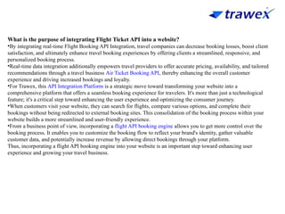 What is the purpose of integrating Flight Ticket API into a website?
•By integrating real-time Flight Booking API Integration, travel companies can decrease booking losses, boost client
satisfaction, and ultimately enhance travel booking experiences by offering clients a streamlined, responsive, and
personalized booking process.
•Real-time data integration additionally empowers travel providers to offer accurate pricing, availability, and tailored
recommendations through a travel business Air Ticket Booking API, thereby enhancing the overall customer
experience and driving increased bookings and loyalty.
•For Trawex, this API Integration Platform is a strategic move toward transforming your website into a
comprehensive platform that offers a seamless booking experience for travelers. It's more than just a technological
feature; it's a critical step toward enhancing the user experience and optimizing the consumer journey.
•When customers visit your website, they can search for flights, compare various options, and complete their
bookings without being redirected to external booking sites. This consolidation of the booking process within your
website builds a more streamlined and user-friendly experience.
•From a business point of view, incorporating a flight API booking engine allows you to get more control over the
booking process. It enables you to customize the booking flow to reflect your brand's identity, gather valuable
customer data, and potentially increase revenue by allowing direct bookings through your platform.
Thus, incorporating a flight API booking engine into your website is an important step toward enhancing user
experience and growing your travel business.
 