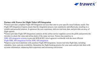 Partner with Trawex for Flight Ticket API Integration
Trawex provides complete Flight API Integration services that cater to your specific travel industry needs. Our
Flight API Integration Experts ensure that the integration process runs seamlessly and effectively, resulting in a
reliable and powerful solution. It optimizes the user experience, delivers real-time data, and provides an array of
flight options.
Trawex provides Flight API Integration connects all the airline service suppliers across the globe and permits the
travelers to check the value and airline deals of the many services. Trawex has expertise in
XML API integration systems to provide B2B & B2C travel agencies worldwide with the most efficient
Flight XML API integration/Airline XML API integration.
Improve your travel platform with seamless Flight API Integration. Access real-time flight data, including
schedules, fares, and seat availability. Streamline the flight booking process for your users and provide them with
accurate information, enhancing their experience and increasing conversions
 