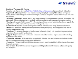 Benefits of Working with Trawex
Partnering with Trawex for your Real-Time Flight Booking API integration offers a multitude of benefits:
•Expertise & Efficiency: We have vast expertise in integrating flight booking APIs and can assist you in
finding the best solution for your business, resulting in a seamless integration process that saves you vital time
and resources.
•Security & Compliance: Our top priority is to ensure the security of your data and customer information. Our
team strictly follows industry security standards and best practices to deliver a secure integration solution.
•Ongoing assistance & Maintenance: We offer ongoing assistance to resolve technical problems, upgrade the
integration as needed, and maintain your system working at its peak.
•Customization: We offer customized integration solutions tailored to meet every client's specific needs.
•Quality: We ensure that our integration solutions are of the highest quality, providing your clients with an
excellent booking experience.
•Timeliness: We recognize the value of timeliness and collaborate closely with our clients to ensure that our
integration solutions are delivered on time.
•Support: We provide constant assistance to our clients so that they continue to provide a seamless booking
experience to their clients.
•Customized Solutions: We recognize that each business is unique, thus we customize our solutions to meet
specific customer needs, ensuring maximum satisfaction.
•Competitive Pricing: Our Flight API Integration services are priced competitively, delivering excellent value
for your investment.
•Proven Track Record: Our successful integrations and delighted clients illustrate our dedication to quality
and excellence.
 