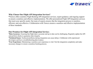 Why Choose Our Flight API Integration Services?
Trawex offers seamless Flight Booking API integration services, expert guidance, and ongoing support
to ensure a seamless and effective implementation. We offer personalized Flight API Integration services
that meet your specific needs. Our team of experts ensures that the integration process is seamless,
efficient, and cost-effective. Collaboration with Trawex ensures a seamless and effective implementation
of these standards.
Our Promises for Flight API Integration Services
•Data Accuracy: Ensuring that flight data is accurate and up to date can be challenging. Regularly update the API
and perform checks to guarantee data integrity.
•Technical Issues: Technical problems during integration can cause delays. Collaborate with experienced
developers and have a troubleshooting plan in place.
•User Experience: Maintaining a seamless user experience is vital. Test the integration completely and make
necessary changes to ensure a seamless booking process.
 
