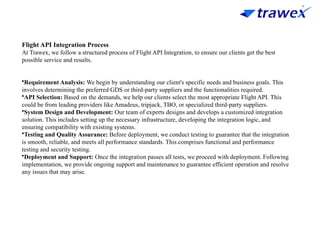 Flight API Integration Process
At Trawex, we follow a structured process of Flight API Integration, to ensure our clients get the best
possible service and results.
•Requirement Analysis: We begin by understanding our client's specific needs and business goals. This
involves determining the preferred GDS or third-party suppliers and the functionalities required.
•API Selection: Based on the demands, we help our clients select the most appropriate Flight API. This
could be from leading providers like Amadeus, tripjack, TBO, or specialized third-party suppliers.
•System Design and Development: Our team of experts designs and develops a customized integration
solution. This includes setting up the necessary infrastructure, developing the integration logic, and
ensuring compatibility with existing systems.
•Testing and Quality Assurance: Before deployment, we conduct testing to guarantee that the integration
is smooth, reliable, and meets all performance standards. This comprises functional and performance
testing and security testing.
•Deployment and Support: Once the integration passes all tests, we proceed with deployment. Following
implementation, we provide ongoing support and maintenance to guarantee efficient operation and resolve
any issues that may arise.
 
