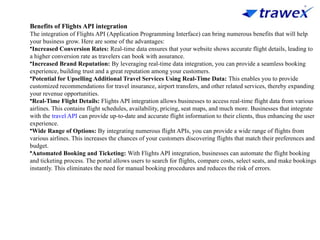 Benefits of Flights API integration
The integration of Flights API (Application Programming Interface) can bring numerous benefits that will help
your business grow. Here are some of the advantages:
•Increased Conversion Rates: Real-time data ensures that your website shows accurate flight details, leading to
a higher conversion rate as travelers can book with assurance.
•Increased Brand Reputation: By leveraging real-time data integration, you can provide a seamless booking
experience, building trust and a great reputation among your customers.
•Potential for Upselling Additional Travel Services Using Real-Time Data: This enables you to provide
customized recommendations for travel insurance, airport transfers, and other related services, thereby expanding
your revenue opportunities.
•Real-Time Flight Details: Flights API integration allows businesses to access real-time flight data from various
airlines. This contains flight schedules, availability, pricing, seat maps, and much more. Businesses that integrate
with the travel API can provide up-to-date and accurate flight information to their clients, thus enhancing the user
experience.
•Wide Range of Options: By integrating numerous flight APIs, you can provide a wide range of flights from
various airlines. This increases the chances of your customers discovering flights that match their preferences and
budget.
•Automated Booking and Ticketing: With Flights API integration, businesses can automate the flight booking
and ticketing process. The portal allows users to search for flights, compare costs, select seats, and make bookings
instantly. This eliminates the need for manual booking procedures and reduces the risk of errors.
 