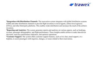 •Integration with Distribution Channels: The reservation system integrates with global distribution systems
(GDS) and other distribution channels to provide flight inventory to travel agents, online travel agencies
(OTAs), and other third-party platforms. This enables wider distribution and increases the reach of the airline's
inventory.
•Reporting and Analytics: The system generates reports and analytics on various aspects, such as bookings,
revenue, passenger demographics, and flight performance. These insights enable airlines to make data-driven
decisions, track key performance indicators, and optimize operations.
•Customer Support: The system offers customer support features, such as live chat, email support, or a
helpline, to assist passengers with inquiries, changes, or issues related to their reservations.
 