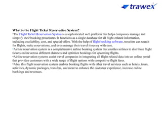 What is the Flight Ticket Reservation System?
•The Flight Ticket Reservation System is a sophisticated web platform that helps companies manage and
simplify their booking procedures. It functions as a single database for all flight-related information,
including availability, cost, and special offers. With the help of flight booking software, travelers can search
for flights, make reservations, and even manage their travel itinerary with ease.
•Airline reservation system is a comprehensive airline booking system that enables airlines to distribute flight
tickets online across different channels and optimize bookings for upcoming flights.
•Airline reservation systems assist travel companies in integrating all flight-related data into an online portal
that provides customers with a wide range of flight options with competitive flight fares.
•Also, this flight reservation system enables booking flights with other travel services such as hotels, tours,
activities, dynamic packages, transfers, and more to enhance the customer experience, increase online
bookings and revenues.
 