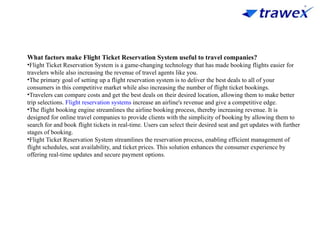 What factors make Flight Ticket Reservation System useful to travel companies?
•Flight Ticket Reservation System is a game-changing technology that has made booking flights easier for
travelers while also increasing the revenue of travel agents like you.
•The primary goal of setting up a flight reservation system is to deliver the best deals to all of your
consumers in this competitive market while also increasing the number of flight ticket bookings.
•Travelers can compare costs and get the best deals on their desired location, allowing them to make better
trip selections. Flight reservation systems increase an airline's revenue and give a competitive edge.
•The flight booking engine streamlines the airline booking process, thereby increasing revenue. It is
designed for online travel companies to provide clients with the simplicity of booking by allowing them to
search for and book flight tickets in real-time. Users can select their desired seat and get updates with further
stages of booking.
•Flight Ticket Reservation System streamlines the reservation process, enabling efficient management of
flight schedules, seat availability, and ticket prices. This solution enhances the consumer experience by
offering real-time updates and secure payment options.
 