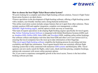 How to choose the best Flight Ticket Reservation System?
•If you're looking for a complete and robust flight booking software solution, Trawex's Flight Ticket
Reservation System is an ideal choice.
•Trawex specializes in the development of flight booking software, offering a flight booking system
with a modern, user-friendly interface and a strong backend architecture.
•Our airline reservation system includes unique features that set it apart from other solutions. These
include seamless GDS and supplier integration, complete cost management, a robust
B2B/B2C flight booking engine, and the option to book one-way or round-trip.
•Our team of experts specializes in developing flight booking engines specifically for travel agents.
Our Airline Ticketing System Software is integrated with Global Distribution Systems (GDS) such
as Amadeus GDS, Galileo GDS, Sabre GDS, and Travelport GDS, enabling online airline bookings.
Our software collects and displays real-time data from GDS and other Low-Cost Carriers (LCCs),
ensuring that travel companies have the most up-to-date information at their fingertips.
•This travel agent flight booking software simplifies the booking process by providing real-time
availability and flight fare information. Travel agents benefit from our extremely efficient flight
ticketing system that is fully connected with numerous GDS systems and third-party APIs. Travel
agencies can now easily search for flights, select seats, check real-time pricing, complete bookings,
and provide consumers with secure online payment options.
•So, if you want to experience unstoppable growth in the travel sector, Trawex is the best airline
booking software provider.
 