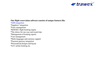 Our flight reservation software consists of unique features like
•GDS integration
•Suppliers’ integration
•Fares management
•B2B/B2C flight booking engine
•The choice for one-way and round trips
•Management of booking reports
•User management
•Multi-languages and currency support
•Payment gateway integration
•Personalized designs and layout
•LCC airline booking etc.
 