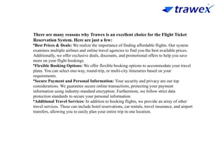 There are many reasons why Trawex is an excellent choice for the Flight Ticket
Reservation System. Here are just a few:
•Best Prices & Deals: We realize the importance of finding affordable flights. Our system
examines multiple airlines and online travel agencies to find you the best available prices.
Additionally, we offer exclusive deals, discounts, and promotional offers to help you save
more on your flight bookings.
•Flexible Booking Options: We offer flexible booking options to accommodate your travel
plans. You can select one-way, round-trip, or multi-city itineraries based on your
requirements.
•Secure Payment and Personal Information: Your security and privacy are our top
considerations. We guarantee secure online transactions, protecting your payment
information using industry-standard encryption. Furthermore, we follow strict data
protection standards to secure your personal information.
•Additional Travel Services: In addition to booking flights, we provide an array of other
travel services. These can include hotel reservations, car rentals, travel insurance, and airport
transfers, allowing you to easily plan your entire trip in one location.
 
