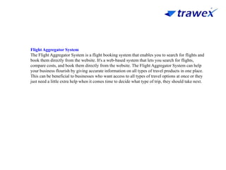 Flight Aggregator System
The Flight Aggregator System is a flight booking system that enables you to search for flights and
book them directly from the website. It's a web-based system that lets you search for flights,
compare costs, and book them directly from the website. The Flight Aggregator System can help
your business flourish by giving accurate information on all types of travel products in one place.
This can be beneficial to businesses who want access to all types of travel options at once or they
just need a little extra help when it comes time to decide what type of trip, they should take next.
 