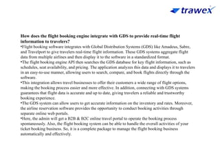 How does the flight booking engine integrate with GDS to provide real-time flight
information to travelers?
•Flight booking software integrates with Global Distribution Systems (GDS) like Amadeus, Sabre,
and Travelport to give travelers real-time flight information. These GDS systems aggregate flight
data from multiple airlines and then display it to the software in a standardized format.
•The flight booking engine API then searches the GDS database for key flight information, such as
schedules, seat availability, and pricing. The application analyzes this data and displays it to travelers
in an easy-to-use manner, allowing users to search, compare, and book flights directly through the
software.
•This integration allows travel businesses to offer their customers a wide range of flight options,
making the booking process easier and more effective. In addition, connecting with GDS systems
guarantees that flight data is accurate and up to date, giving travelers a reliable and trustworthy
booking experience.
•The GDS system can allow users to get accurate information on the inventory and rates. Moreover,
the airline reservation software provides the opportunity to conduct booking activities through
separate online web portals.
•Here, the admin will get a B2B & B2C online travel portal to operate the booking process
spontaneously. Also, the flight booking system can be able to handle the overall activities of your
ticket booking business. So, it is a complete package to manage the flight booking business
automatically and effectively.
 