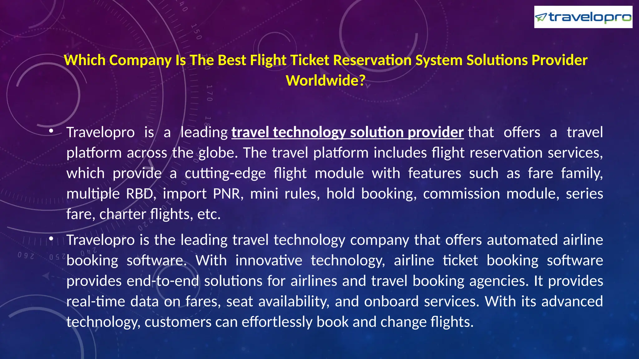 Which Company Is The Best Flight Ticket Reservation System Solutions Provider
Worldwide?
• Travelopro is a leading travel technology solution provider that offers a travel
platform across the globe. The travel platform includes flight reservation services,
which provide a cutting-edge flight module with features such as fare family,
multiple RBD, import PNR, mini rules, hold booking, commission module, series
fare, charter flights, etc.
• Travelopro is the leading travel technology company that offers automated airline
booking software. With innovative technology, airline ticket booking software
provides end-to-end solutions for airlines and travel booking agencies. It provides
real-time data on fares, seat availability, and onboard services. With its advanced
technology, customers can effortlessly book and change flights.
 