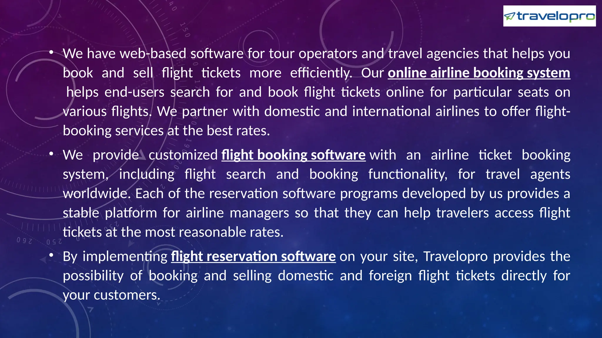 • We have web-based software for tour operators and travel agencies that helps you
book and sell flight tickets more efficiently. Our online airline booking system
helps end-users search for and book flight tickets online for particular seats on
various flights. We partner with domestic and international airlines to offer flight-
booking services at the best rates.
• We provide customized flight booking software with an airline ticket booking
system, including flight search and booking functionality, for travel agents
worldwide. Each of the reservation software programs developed by us provides a
stable platform for airline managers so that they can help travelers access flight
tickets at the most reasonable rates.
• By implementing flight reservation software on your site, Travelopro provides the
possibility of booking and selling domestic and foreign flight tickets directly for
your customers.
 