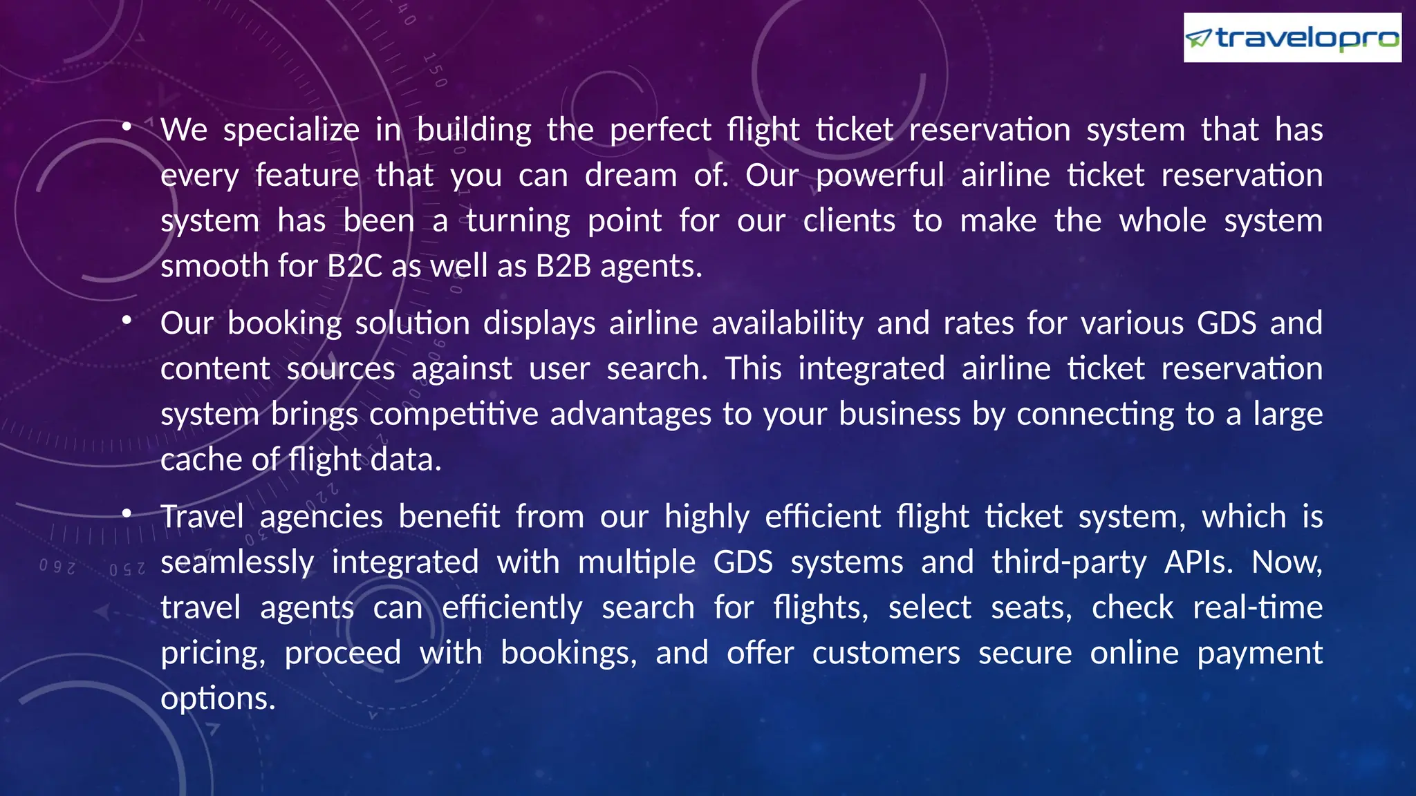 • We specialize in building the perfect flight ticket reservation system that has
every feature that you can dream of. Our powerful airline ticket reservation
system has been a turning point for our clients to make the whole system
smooth for B2C as well as B2B agents.
• Our booking solution displays airline availability and rates for various GDS and
content sources against user search. This integrated airline ticket reservation
system brings competitive advantages to your business by connecting to a large
cache of flight data.
• Travel agencies benefit from our highly efficient flight ticket system, which is
seamlessly integrated with multiple GDS systems and third-party APIs. Now,
travel agents can efficiently search for flights, select seats, check real-time
pricing, proceed with bookings, and offer customers secure online payment
options.
 