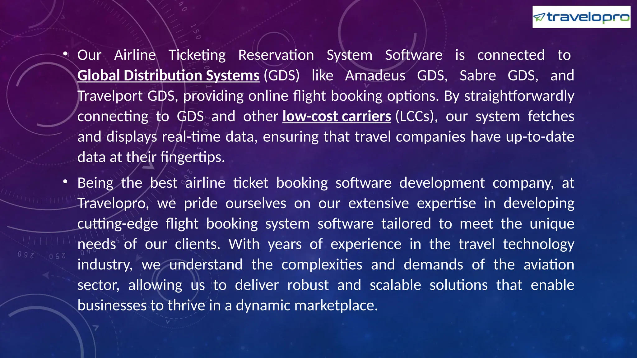 • Our Airline Ticketing Reservation System Software is connected to
Global Distribution Systems (GDS) like Amadeus GDS, Sabre GDS, and
Travelport GDS, providing online flight booking options. By straightforwardly
connecting to GDS and other low-cost carriers (LCCs), our system fetches
and displays real-time data, ensuring that travel companies have up-to-date
data at their fingertips.
• Being the best airline ticket booking software development company, at
Travelopro, we pride ourselves on our extensive expertise in developing
cutting-edge flight booking system software tailored to meet the unique
needs of our clients. With years of experience in the travel technology
industry, we understand the complexities and demands of the aviation
sector, allowing us to deliver robust and scalable solutions that enable
businesses to thrive in a dynamic marketplace.
 