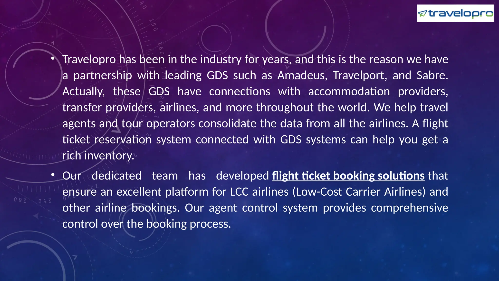 • Travelopro has been in the industry for years, and this is the reason we have
a partnership with leading GDS such as Amadeus, Travelport, and Sabre.
Actually, these GDS have connections with accommodation providers,
transfer providers, airlines, and more throughout the world. We help travel
agents and tour operators consolidate the data from all the airlines. A flight
ticket reservation system connected with GDS systems can help you get a
rich inventory.
• Our dedicated team has developed flight ticket booking solutions that
ensure an excellent platform for LCC airlines (Low-Cost Carrier Airlines) and
other airline bookings. Our agent control system provides comprehensive
control over the booking process.
 