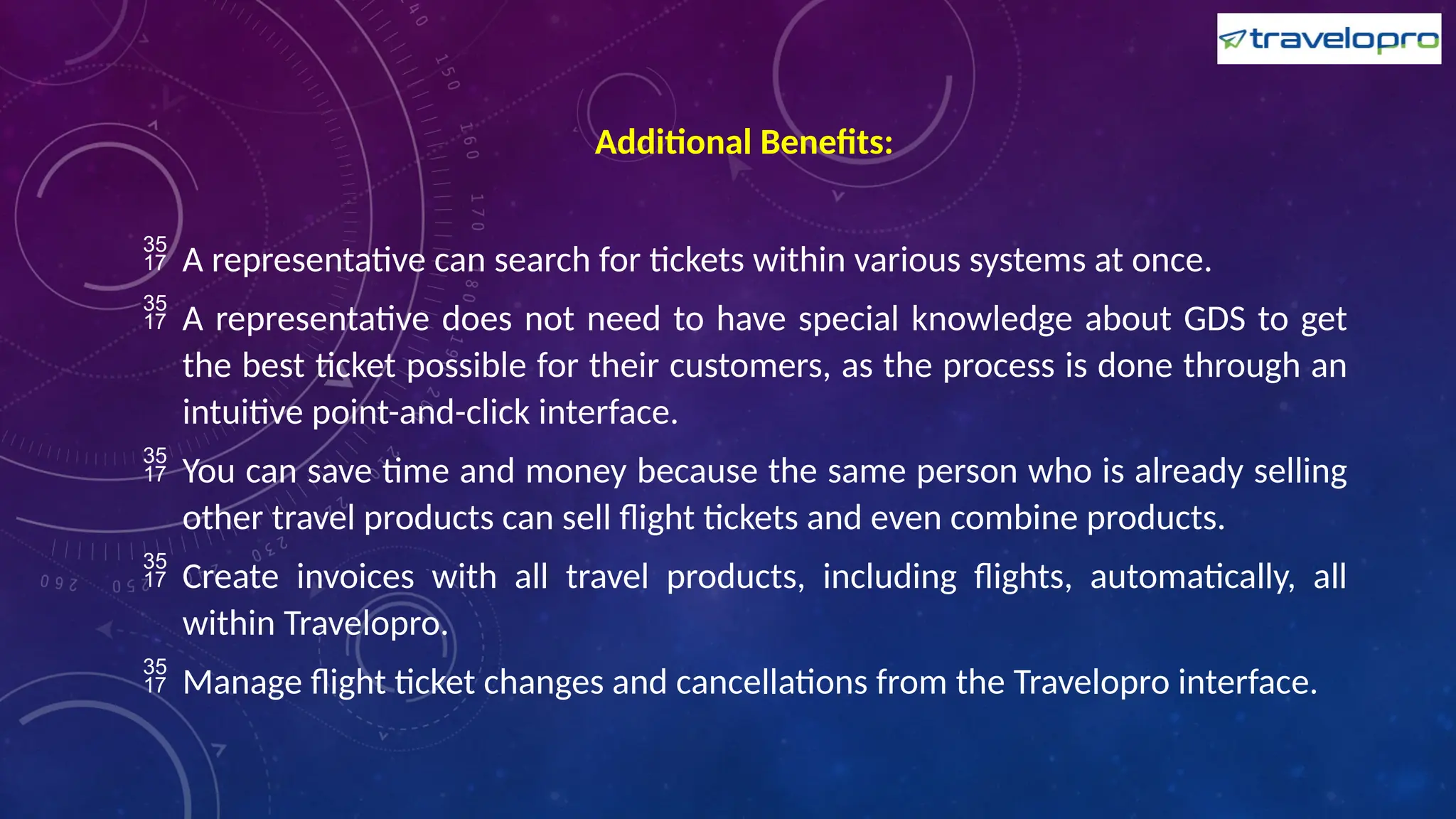 Additional Benefits:
 A representative can search for tickets within various systems at once.
 A representative does not need to have special knowledge about GDS to get
the best ticket possible for their customers, as the process is done through an
intuitive point-and-click interface.
 You can save time and money because the same person who is already selling
other travel products can sell flight tickets and even combine products.
 Create invoices with all travel products, including flights, automatically, all
within Travelopro.
 Manage flight ticket changes and cancellations from the Travelopro interface.
 