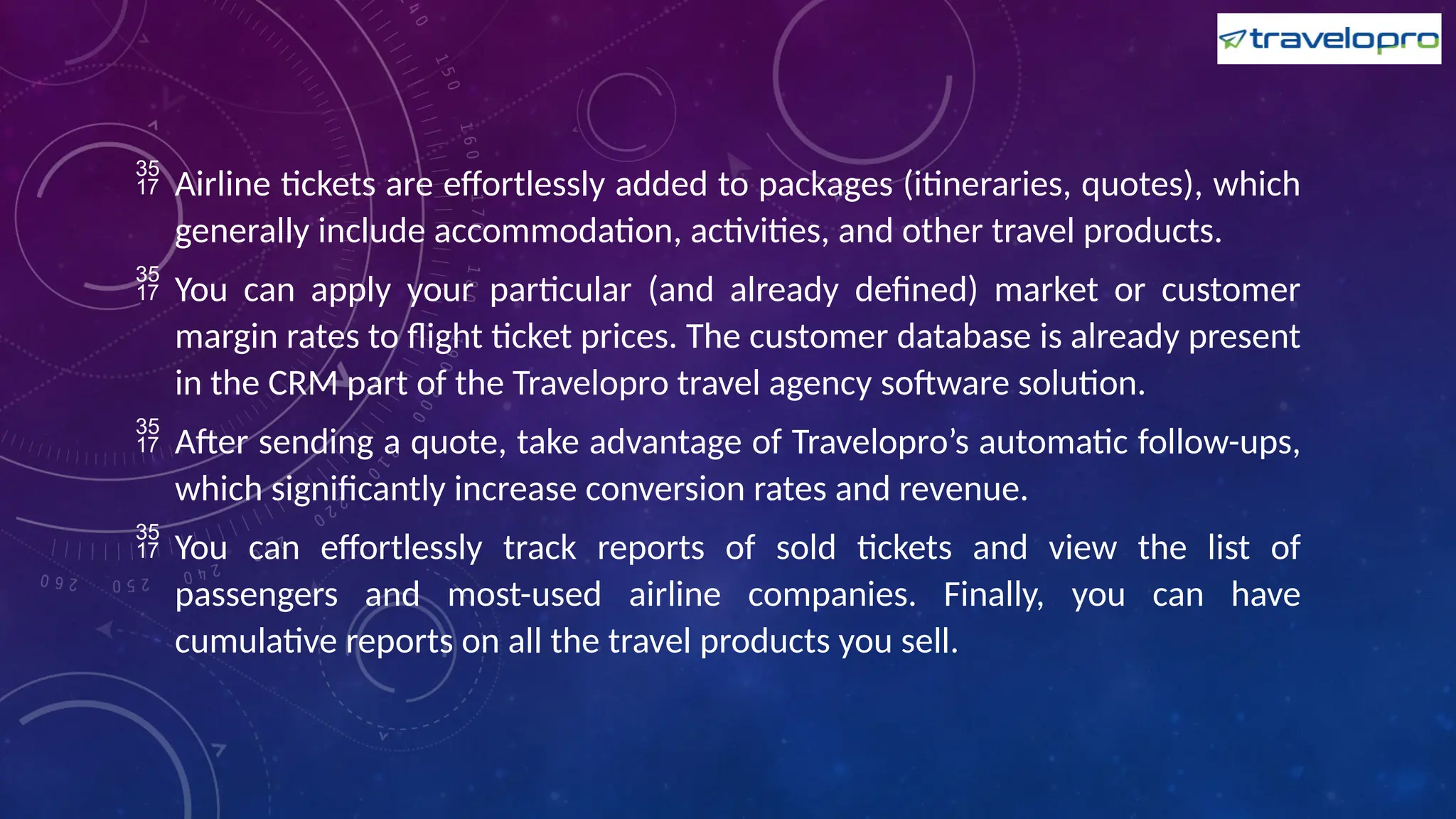  Airline tickets are effortlessly added to packages (itineraries, quotes), which
generally include accommodation, activities, and other travel products.
 You can apply your particular (and already defined) market or customer
margin rates to flight ticket prices. The customer database is already present
in the CRM part of the Travelopro travel agency software solution.
 After sending a quote, take advantage of Travelopro’s automatic follow-ups,
which significantly increase conversion rates and revenue.
 You can effortlessly track reports of sold tickets and view the list of
passengers and most-used airline companies. Finally, you can have
cumulative reports on all the travel products you sell.
 